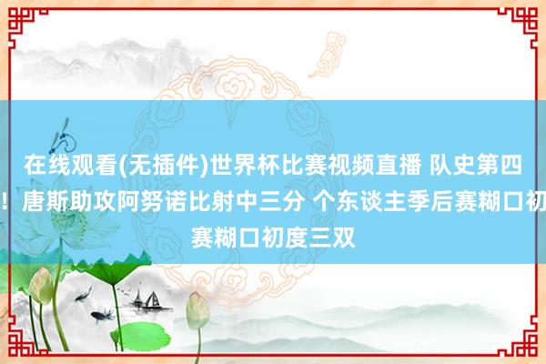 在线观看(无插件)世界杯比赛视频直播 队史第四东谈主！唐斯助攻阿努诺比射中三分 个东谈主季后赛糊口初度三双