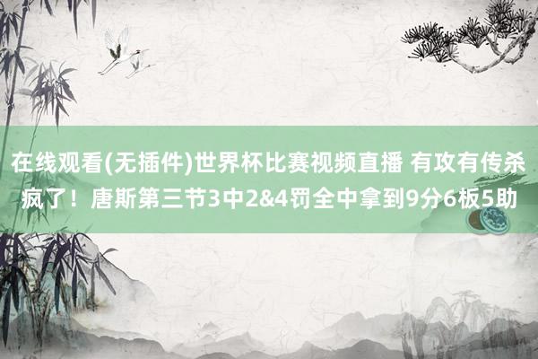 在线观看(无插件)世界杯比赛视频直播 有攻有传杀疯了！唐斯第三节3中2&4罚全中拿到9分6板5助