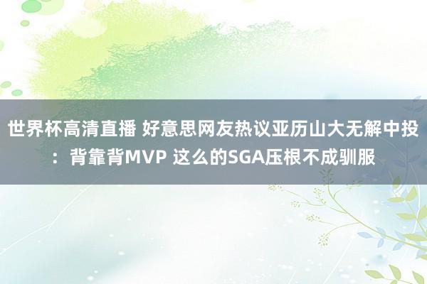 世界杯高清直播 好意思网友热议亚历山大无解中投：背靠背MVP 这么的SGA压根不成驯服