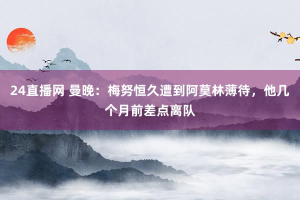 24直播网 曼晚:梅努恒久遭到阿莫林薄待,他几个月前差点离队