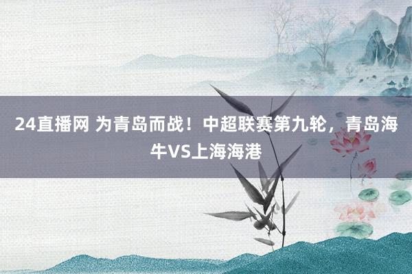 24直播网 为青岛而战！中超联赛第九轮，青岛海牛VS上海海港