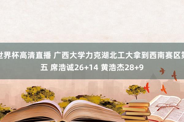 世界杯高清直播 广西大学力克湖北工大拿到西南赛区第五 席浩诚26+14 黄浩杰28+9