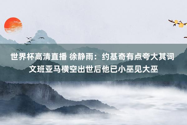 世界杯高清直播 徐静雨：约基奇有点夸大其词 文班亚马横空出世后他已小巫见大巫