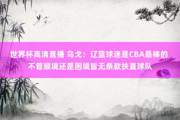 世界杯高清直播 乌戈：辽篮球迷是CBA最棒的 不管顺境还是困境皆无条款扶直球队
