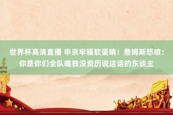 世界杯高清直播 申京牢骚软蛋哨！詹姆斯怒喷：你是你们全队唯独没资历说这话的东谈主