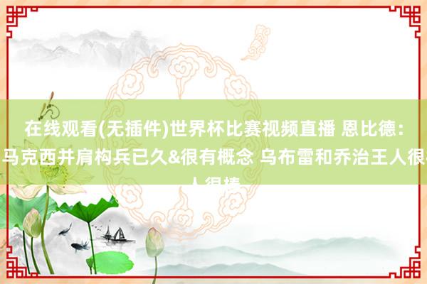 在线观看(无插件)世界杯比赛视频直播 恩比德：和马克西并肩构兵已久&很有概念 乌布雷和乔治王人很棒