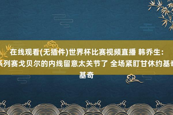 在线观看(无插件)世界杯比赛视频直播 韩乔生:系列赛戈贝尔的内线留意太关节了 全场紧盯甘休约基奇