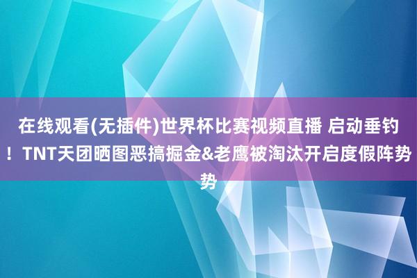 在线观看(无插件)世界杯比赛视频直播 启动垂钓！TNT天团晒图恶搞掘金&老鹰被淘汰开启度假阵势