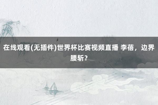 在线观看(无插件)世界杯比赛视频直播 李蓓,边界腰斩?