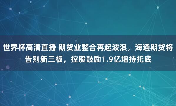 世界杯高清直播 期货业整合再起波浪,海通期货将告别新三板,控股鼓励1.9亿增持托底