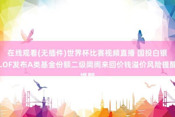 在线观看(无插件)世界杯比赛视频直播 国投白银LOF发布A类基金份额二级阛阓来回价钱溢价风险提醒