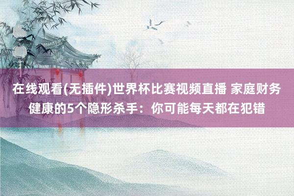 在线观看(无插件)世界杯比赛视频直播 家庭财务健康的5个隐形杀手:你可能每天都在犯错