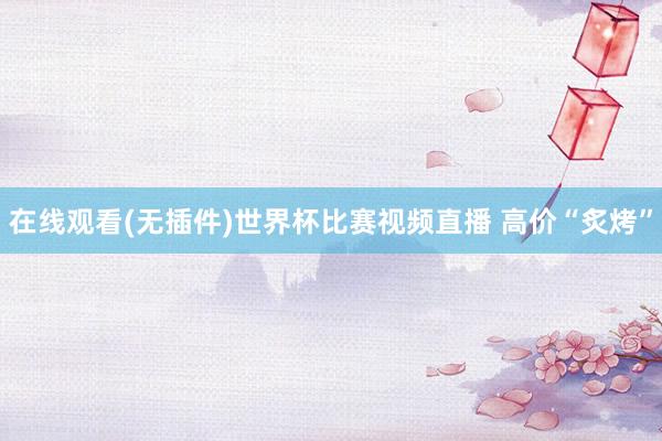 在线观看(无插件)世界杯比赛视频直播 高价“炙烤”