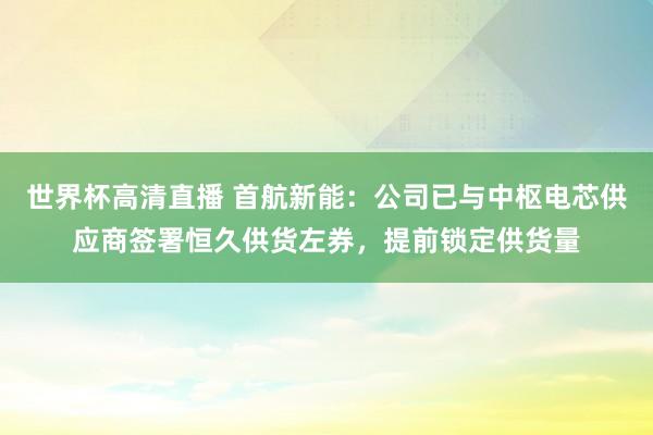 世界杯高清直播 首航新能：公司已与中枢电芯供应商签署恒久供货左券，提前锁定供货量