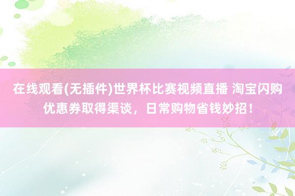 在线观看(无插件)世界杯比赛视频直播 淘宝闪购优惠券取得渠谈,日常购物省钱妙招!