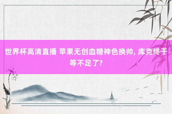世界杯高清直播 苹果无创血糖神色换帅, 库克终于等不足了?