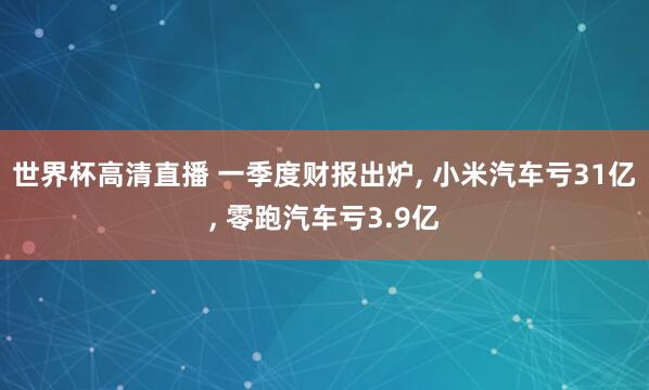 世界杯高清直播 一季度财报出炉, 小米汽车亏31亿, 零跑汽车亏3.9亿