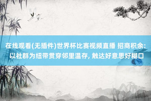 在线观看(无插件)世界杯比赛视频直播 招商积余: 以社群为纽带贯穿邻里温存， 触达好意思好糊口