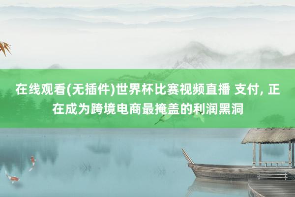在线观看(无插件)世界杯比赛视频直播 支付, 正在成为跨境电商最掩盖的利润黑洞