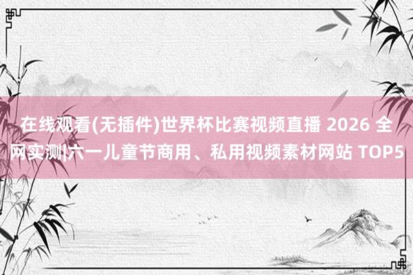 在线观看(无插件)世界杯比赛视频直播 2026 全网实测|六一儿童节商用、私用视频素材网站 TOP5