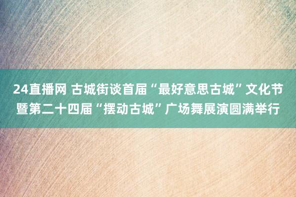 24直播网 古城街谈首届“最好意思古城”文化节暨第二十四届“摆动古城”广场舞展演圆满举行
