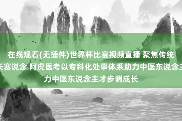 在线观看(无插件)世界杯比赛视频直播 聚焦传统医学确有专长赛说念 阿虎医考以专科化处事体系助力中医东说念主才步调成长