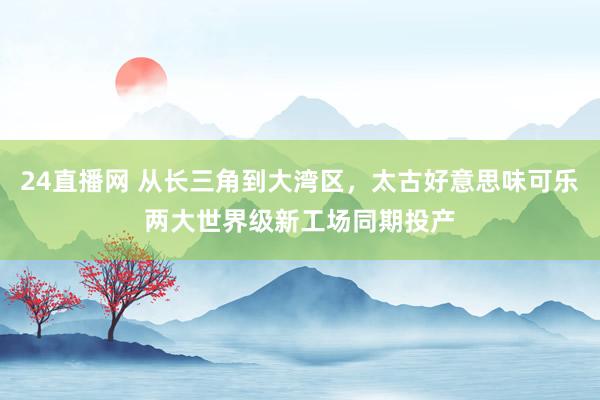 24直播网 从长三角到大湾区，太古好意思味可乐两大世界级新工场同期投产