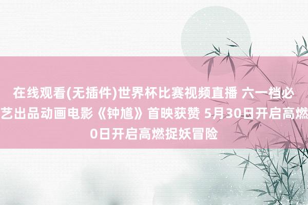 在线观看(无插件)世界杯比赛视频直播 六一档必看!爱奇艺出品动画电影《钟馗》首映获赞 5月30日开启高燃捉妖冒险