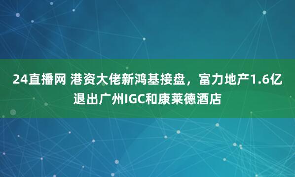 24直播网 港资大佬新鸿基接盘,富力地产1.6亿退出广州IGC和康莱德酒店