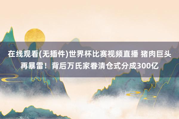 在线观看(无插件)世界杯比赛视频直播 猪肉巨头再暴雷!背后万氏家眷清仓式分成300亿