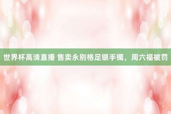 世界杯高清直播 售卖永别格足银手镯,周六福被罚