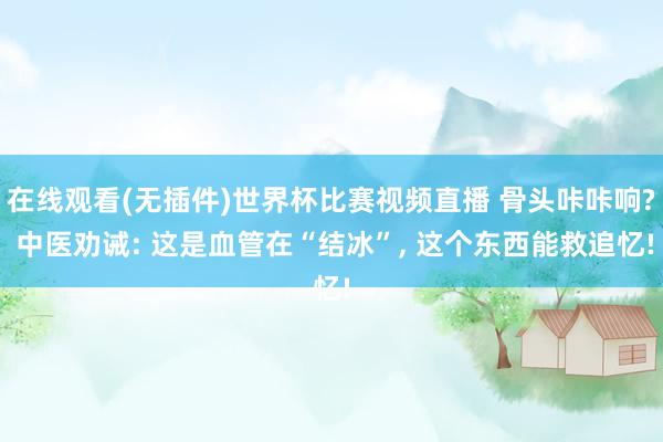 在线观看(无插件)世界杯比赛视频直播 骨头咔咔响? 中医劝诫: 这是血管在“结冰”, 这个东西能救追忆!