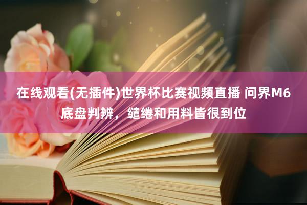 在线观看(无插件)世界杯比赛视频直播 问界M6底盘判辨,缱绻和用料皆很到位