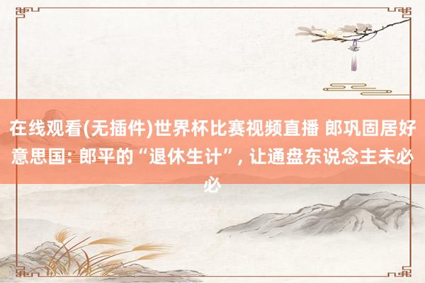 在线观看(无插件)世界杯比赛视频直播 郎巩固居好意思国: 郎平的“退休生计”, 让通盘东说念主未必
