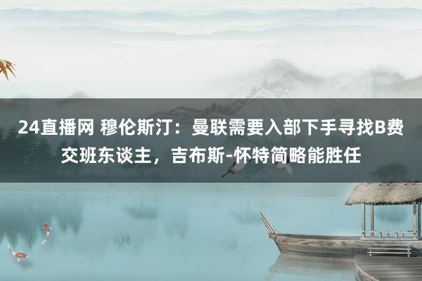 24直播网 穆伦斯汀:曼联需要入部下手寻找B费交班东谈主,吉布斯-怀特简略能胜任