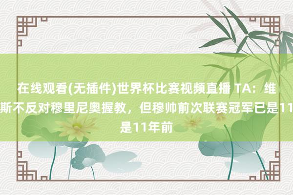 在线观看(无插件)世界杯比赛视频直播 TA:维尼修斯不反对穆里尼奥握教,但穆帅前次联赛冠军已是11年前