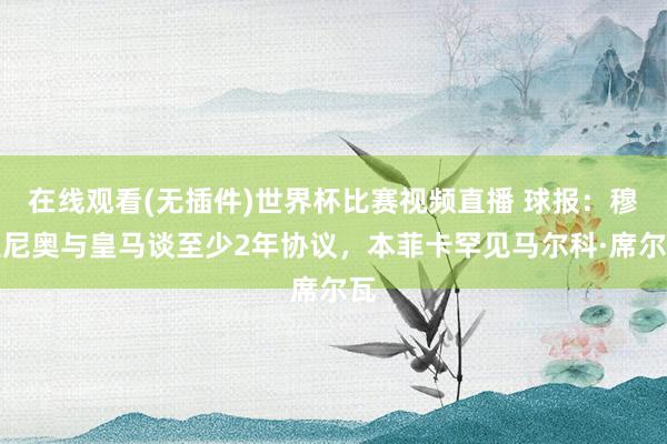 在线观看(无插件)世界杯比赛视频直播 球报:穆里尼奥与皇马谈至少2年协议,本菲卡罕见马尔科·席尔瓦