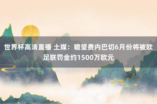 世界杯高清直播 土媒：瞻望费内巴切6月份将被欧足联罚金约1500万欧元