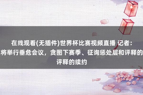 在线观看(无插件)世界杯比赛视频直播 记者:国米将举行垂危会议,贪图下赛季、征询惩处层和评释的续约