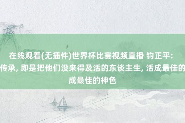 在线观看(无插件)世界杯比赛视频直播 钧正平: 所谓传承, 即是把他们没来得及活的东谈主生, 活成最佳的神色
