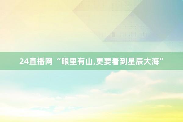 24直播网 “眼里有山，更要看到星辰大海”