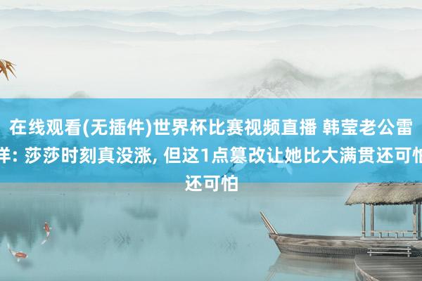 在线观看(无插件)世界杯比赛视频直播 韩莹老公雷洋: 莎莎时刻真没涨, 但这1点篡改让她比大满贯还可怕