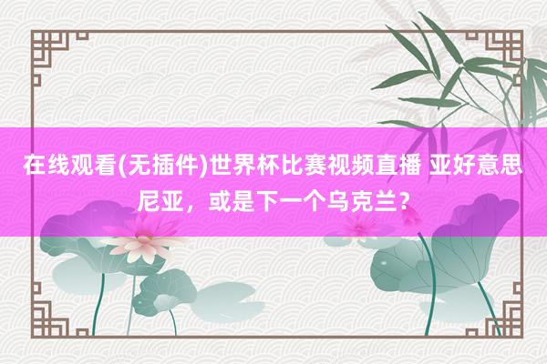 在线观看(无插件)世界杯比赛视频直播 亚好意思尼亚,或是下一个乌克兰?