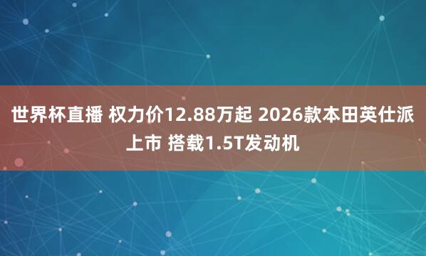 世界杯直播 权力价12.88万起 2026款本田英仕派上市 搭载1.5T发动机