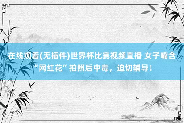 在线观看(无插件)世界杯比赛视频直播 女子嘴含“网红花”拍照后中毒,迫切辅导!