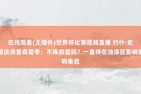 在线观看(无插件)世界杯比赛视频直播 约什·史姑娘谈汤普森昆季:不练投篮吗?一直待在油漆区影响垂危