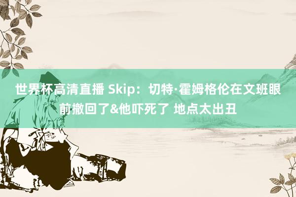 世界杯高清直播 Skip:切特·霍姆格伦在文班眼前撤回了&他吓死了 地点太出丑