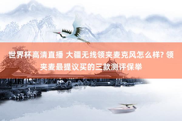 世界杯高清直播 大疆无线领夹麦克风怎么样? 领夹麦最提议买的三款测评保举
