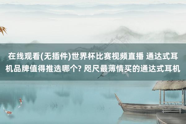 在线观看(无插件)世界杯比赛视频直播 通达式耳机品牌值得推选哪个? 咫尺最薄情买的通达式耳机