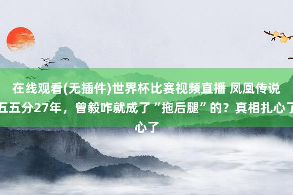 在线观看(无插件)世界杯比赛视频直播 凤凰传说五五分27年，曾毅咋就成了“拖后腿”的？真相扎心了